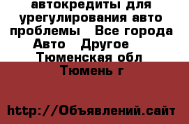 автокредиты для урегулирования авто проблемы - Все города Авто » Другое   . Тюменская обл.,Тюмень г.